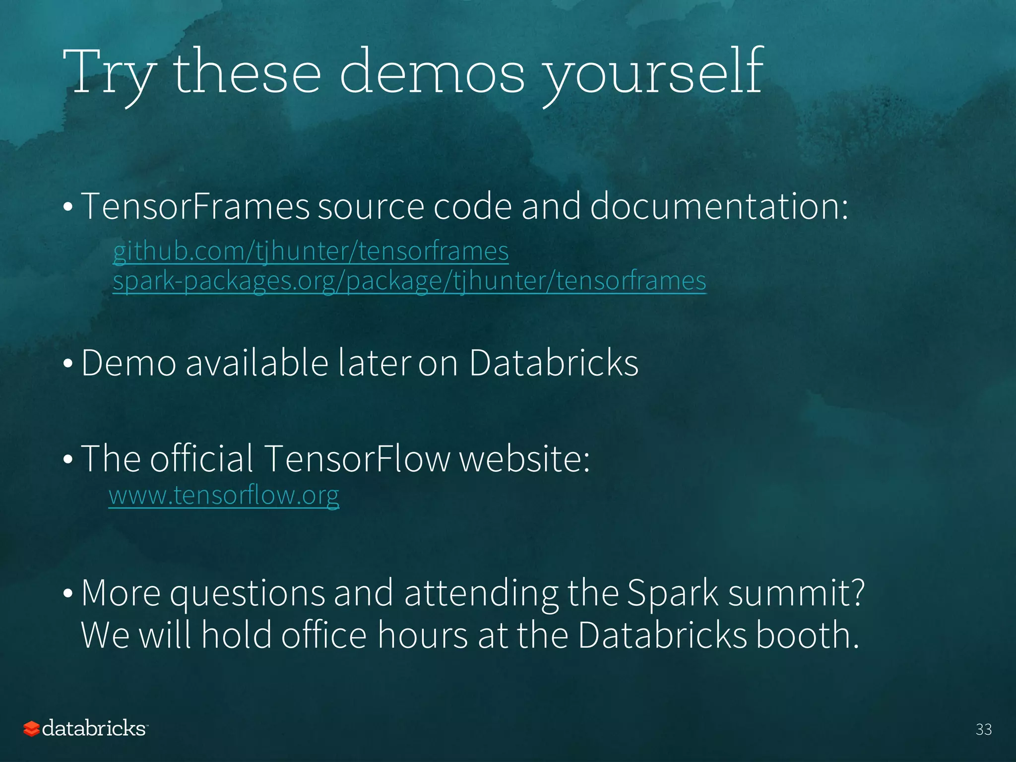 Try these demos yourself
• TensorFrames source code and documentation:
github.com/tjhunter/tensorframes
spark-packages.org/package/tjhunter/tensorframes
• Demo available lateron Databricks
• The official TensorFlow website:
www.tensorflow.org
• More questions and attending the Spark summit?
We will hold office hours at the Databricks booth.
33
 
