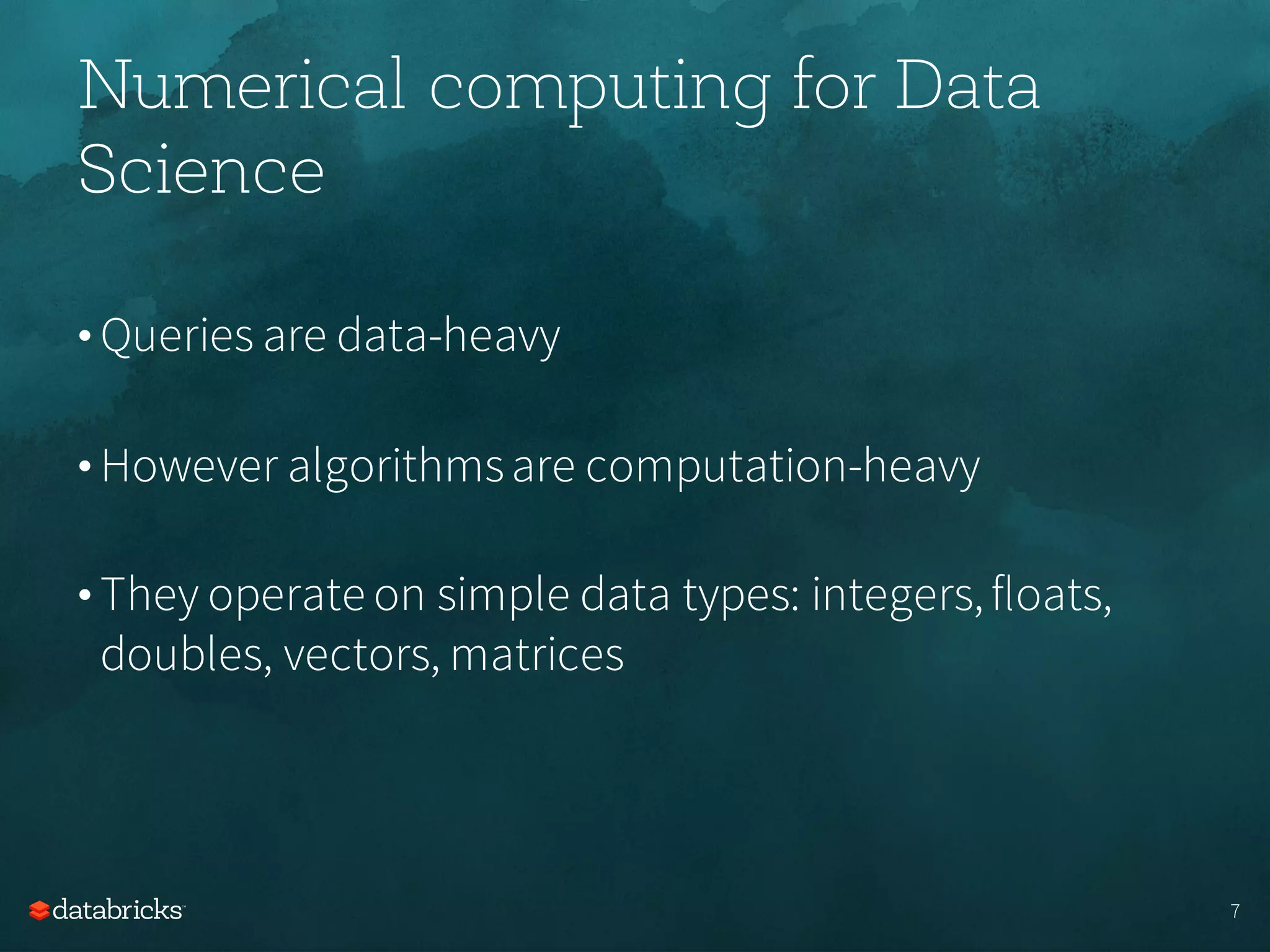 Numerical computing for Data
Science
• Queries are data-heavy
• However algorithmsare computation-heavy
• They operate on simple data types: integers,floats,
doubles, vectors, matrices
7
 