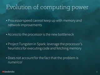Evolution of computing power
• Processorspeedcannotkeep up with memory and
network improvements
• Accessto the processoris the new bottleneck
• ProjectTungstenin Spark: leverage the processor’s
heuristicsfor executingcode and fetching memory
• Does not accountfor the fact that the problem is
numerical
11
 