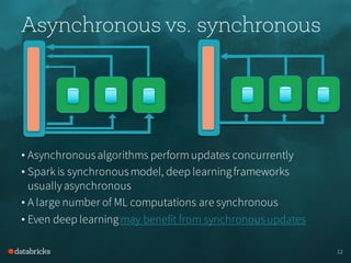 Asynchronous vs. synchronous
• Asynchronousalgorithms performupdates concurrently
• Spark is synchronousmodel, deep learningframeworks
usuallyasynchronous
• A large number of ML computations are synchronous
• Even deep learningmay benefit from synchronousupdates
12
 