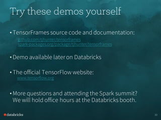 Try these demos yourself
• TensorFrames source code and documentation:
github.com/tjhunter/tensorframes
spark-packages.org/package/tjhunter/tensorframes
• Demo available lateron Databricks
• The official TensorFlow website:
www.tensorflow.org
• More questions and attending the Spark summit?
We will hold office hours at the Databricks booth.
33
 