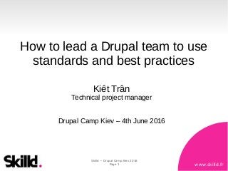 www.skilld.fr
Skilld ~ Drupal Camp Kiev 2016
Page 1
How to lead a Drupal team to use
standards and best practices
Kiêt Trân
Technical project manager
Drupal Camp Kiev – 4th June 2016
 