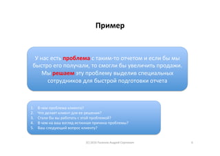 Пример	
1.  В	чем	проблема	клиента?	
2.  Что	делает	клиент	для	ее	решения?	
3.  Стали	бы	вы	работать	с	этой	проблемой?	
4.  В	чем	на	ваш	взгляд	истинная	причина	проблемы?	
5.  Ваш	следующий	вопрос	клиенту?	
У	нас	есть	проблема	с	таким-то	отчетом	и	если	бы	мы	
быстро	его	получали,	то	смогли	бы	увеличить	продажи.	
Мы	решаем	эту	проблему	выделив	специальных	
сотрудников	для	быстрой	подготовки	отчета	
(С)	2016	Паленов	Андрей	Сергеевич	 6	
 