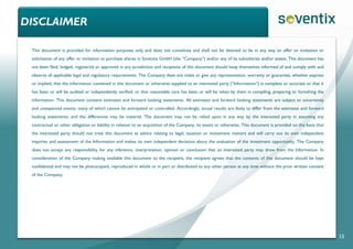 DISCLAIMER
15
This document is provided for information purposes only and does not constitute and shall not be deemed to be in any way an offer or invitation or
solicitation of any offer or invitation to purchase shares in Soventix GmbH (the “Company”) and/or any of its subsidiaries and/or assets. This document has
not been filed, lodged, registered or approved in any jurisdiction and recipients of this document should keep themselves informed of and comply with and
observe all applicable legal and regulatory requirements. The Company does not make or give any representation, warranty or guarantee, whether express
or implied, that the information contained in this document or otherwise supplied to an interested party (“Information”) is complete or accurate or that it
has been or will be audited or independently verified, or that reasonable care has been or will be taken by them in compiling, preparing or furnishing the
information. This document contains estimates and forward looking statements. All estimates and forward looking statements are subject to uncertainty
and unexpected events, many of which cannot be anticipated or controlled. Accordingly, actual results are likely to differ from the estimates and forward
looking statements, and the differences may be material. The document may not be relied upon in any way by the interested party in assuming any
contractual or other obligation or liability in relation to an acquisition of the Company, its assets or otherwise. This document is provided on the basis that
the interested party should not treat this document as advice relating to legal, taxation or investment matters and will carry out its own independent
inquiries and assessment of the Information and makes its own independent decisions about the evaluation of the investment opportunity. The Company
does not accept any responsibility for any inference, interpretation, opinion or conclusion that an interested party may draw from the Information. In
consideration of the Company making available this document to the recipient, the recipient agrees that the contents of this document should be kept
confidential and may not be photocopied, reproduced in whole or in part or distributed to any other person at any time without the prior written consent
of the Company.
 