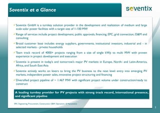 Soventix at a Glance
2
Soventix GmbH is a turnkey solution provider in the development and realization of medium and large
scale solar power facilities with a target size of 1-100 MW
Range of services include project development, public approvals, financing, EPC, grid connection, O&M and
consulting
Broad customer base includes energy suppliers, governments, institutional investors, industrial and - in
selected markets - private households
Team track record of 4000+ projects ranging from a size of single kWp to multi MW with proven
experience in project development and execution
Soventix is present in today’s and tomorrow’s major PV markets in Europe, North- and Latin-America,
Africa, and South East Asia
Soventix actively works on levers to bring the PV business to the next level: entry into emerging PV
markets, independent power sales, innovative project structuring and financing
Diversified project pipeline of ~ 1.467 MW with significant project volume under construction/ready to
construct
EPC: Engineering, Procurement, Construction; O&M: Operations & Maintenance
A leading turnkey provider for PV projects with strong track record, international presence,
and significant pipeline
 