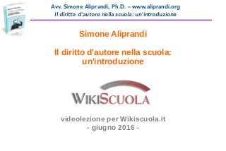 Avv. Simone Aliprandi, Ph.D. – www.aliprandi.org
Il diritto d'autore nella scuola: un'introduzione
Simone Aliprandi
Il diritto d'autore nella scuola:
un'introduzione
videolezione per Wikiscuola.it
- giugno 2016 -
 