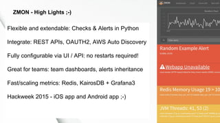 Flexible and extendable: Checks & Alerts in Python
Integrate: REST APIs, OAUTH2, AWS Auto Discovery
Fully configurable via UI / API: no restarts required!
Great for teams: team dashboards, alerts inheritance
Fast/scaling metrics: Redis, KairosDB + Grafana3
Hackweek 2015 - iOS app and Android app ;-)
ZMON - High Lights ;-)
 