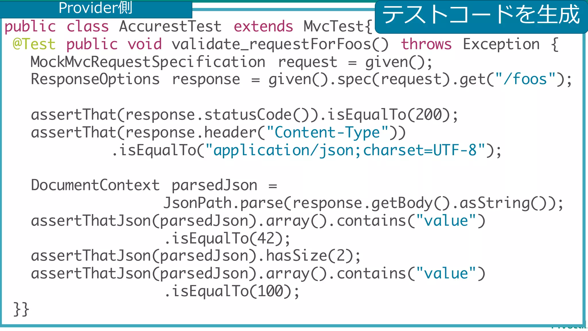 public class AccurestTest extends MvcTest{ @Test public void validate_requestForFoos() throws Exception { MockMvcRequestSpecification request = given(); ResponseOptions response = given().spec(request).get("/foos"); assertThat(response.statusCode()).isEqualTo(200); assertThat(response.header("Content-Type")) .isEqualTo("application/json;charset=UTF-8"); DocumentContext parsedJson = JsonPath.parse(response.getBody().asString()); assertThatJson(parsedJson).array().contains("value") .isEqualTo(42); assertThatJson(parsedJson).hasSize(2); assertThatJson(parsedJson).array().contains("value") .isEqualTo(100); }} テストコードを⽣成Provider側 