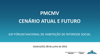 PMCMV
CENÁRIO ATUAL E FUTURO
63º FÓRUM NACIONAL DE HABITAÇÃO DE INTERESSE SOCIAL
Goiânia/GO, 08 de junho de 2016
 
