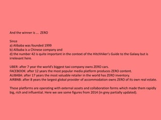 And the winner is ... ZERO
Since
a) Alibaba was founded 1999
b) Alibaba is a Chinese company and
d) the number 42 is quite important in the context of the Hitchhiker's Guide to the Galaxy but is
irrelevant here.
UBER: after 7 year the world’s biggest taxi company owns ZERO cars.
FACEBOOK: after 12 years the most popular media platform produces ZERO content.
ALIBABA: after 17 years the most valuable retailer in the world has ZERO inventory.
AIRBNB: after 8 years the largest global provider of accommodation owns ZERO of its own real estate.
These platforms are operating with external assets and collaboration forms which made them rapidly
big, rich and influential. Here we see some figures from 2014 (in grey partially updated).
 