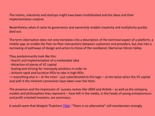 The realms, industries and startups might have been multifaceted and the ideas and their
implementation creative.
Nevertheless when it came to governance and ownership models creativity and multiplicity quickly
died out.
The term Uberisation does not only translates into a description of the technical aspect of a platform, a
mobile app, to enable the Peer-to-Peer transactions between customers and providers, but also into a
narrowing of pathways of design and action to those of the neoliberal, libertarian Silicon Valley.
They predominantly look like this:
- Search and implementation of a marketable idea
- Attraction of plenty of VC capital
- Scaling and striving for monopoly positions in order to
- Achieve rapid and lucrative IPOs to rake in high ROIs
–> everything else is – at the most – just subordinated to this logic – at the latest when the VC capital
and with it the inherent constraints have taken over the helm.
The presence and the impression of success names like UBER and Airbnb – as well as the company,
models and philosophies they represent – have left in the media, in the heads of young entrepreneurs
and profit oriented investors, are enormous.
It would seem that Margret Thatchers TINA: “There is no alternative” still reverberates strongly.
 