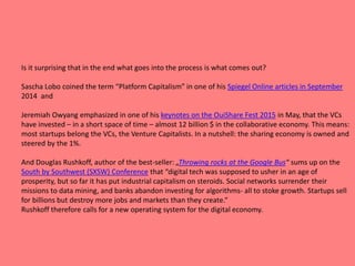 Is it surprising that in the end what goes into the process is what comes out?
Sascha Lobo coined the term “Platform Capitalism” in one of his Spiegel Online articles in September
2014 and
Jeremiah Owyang emphasized in one of his keynotes on the OuiShare Fest 2015 in May, that the VCs
have invested – in a short space of time – almost 12 billion $ in the collaborative economy. This means:
most startups belong the VCs, the Venture Capitalists. In a nutshell: the sharing economy is owned and
steered by the 1%.
And Douglas Rushkoff, author of the best-seller: „Throwing rocks at the Google Bus“ sums up on the
South by Southwest (SXSW) Conference that “digital tech was supposed to usher in an age of
prosperity, but so far it has put industrial capitalism on steroids. Social networks surrender their
missions to data mining, and banks abandon investing for algorithms- all to stoke growth. Startups sell
for billions but destroy more jobs and markets than they create.“
Rushkoff therefore calls for a new operating system for the digital economy.
 