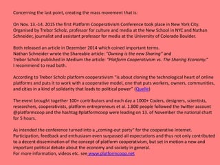Concerning the last point, creating the mass movement that is:
On Nov. 13.-14. 2015 the first Platform Cooperativism Conference took place in New York City.
Organised by Trebor Scholz, professor for culture and media at the New School in NYC and Nathan
Schneider, journalist and assistant professor for media at the University of Colorado Boulder.
Both released an article in Dezember 2014 which coined important terms.
Nathan Schneider wrote the Shareable article: "Owning is the new Sharing“ and
Trebor Scholz published in Medium the article: “Platform Cooperativism vs. The Sharing Economy.“
I recommend to read both.
According to Trebor Scholz platform cooperativism “is about cloning the technological heart of online
platforms and puts it to work with a cooperative model, one that puts workers, owners, communities,
and cities in a kind of solidarity that leads to political power” (Quelle)
The event brought together 100+ contributors and each day a 1000+ Coders, designers, scientists,
researchers, cooperativists, platform entrepreneurs et al. 1.800 people followed the twitter account
@platformcoop and the hashtag #platformcoop were leading on 13. of November the national chart
for 5 hours.
As intended the conference turned into a „coming-out party“ for the cooperative Internet.
Participation, feedback and enthusiasm even surpassed all expectations and thus not only contributed
to a decent dissemination of the concept of platform cooperativism, but set in motion a new and
important political debate about the economy and society in general.
For more information, videos etc. see www.platformcoop.net
 