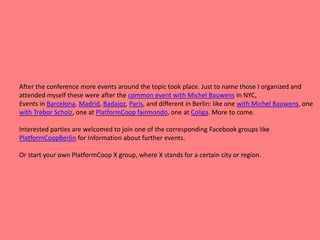 After the conference more events around the topic took place. Just to name those I organized and
attended myself these were after the common event with Michel Bauwens in NYC,
Events in Barcelona, Madrid, Badajoz, Paris, and different in Berlin: like one with Michel Bauwens, one
with Trebor Scholz, one at PlatformCoop fairmondo, one at Coliga. More to come.
Interested parties are welcomed to join one of the corresponding Facebook groups like
PlatformCoopBerlin for Information about further events.
Or start your own PlatformCoop X group, where X stands for a certain city or region.
 