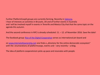 Further PlatformCoopX groups are currently forming. Recently in Valencia.
I hear of interests an activities in Brussels, UK and of further events in Australia
and I will be involved myself in events in Tenerife and Mexico City that that the same topic on the
agenda this autumn.
And the second conference in NYC is already scheduled: 11. – 12. of November 2016. Save the date!
The facebook group: Rise of the Digital Cooperative serves as international pin board and
on www.internetofownership.net one finds a „directory for the online democratic ecosystem“
with the enumarations of platformcoops, events und – very recently – a blog.
The idea of platform cooperativism picks up pace and resonates with people.
 