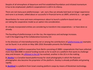 Despite of all atmosphere of departure and first established foundation and initiated momentum
it has to be emphasized: platform cooperativism is still in its infancy.
There are not many pure platformcoops – yet. Just a few can already look back on longer experience
and none is as known, talked about or successful in financial terms as UBER, airbnb & co. – yet again.
Nevertheless for more and more entrepreneurs about to launch a platform-based start-up
are taking the cooperative model as an option into consideration.
Or already incorporated entities are considering to transform into cooperatives – or have done so
already.
The founding of platformcoops is on the rise, the experience and exchange increases.
I call it the beginning of the Collaborative Economy 3.0.
In the directory of internetofownership.net or among the contributions of platformcoop.net examples
can be found. In an article on May 18th 2016 Shareable presents the following:
1.Fairmondo a platform cooperative from Berlin consisting of 2000+ cooperativists that have collected
more than 600.000€ in several funding rounds so far to work on a platform that wants to challenge
ebay and Amazon. An offshoot in the UK has evolved, another in the US is in the making.
2. Stocksy is a Canadian based platformcoop for stock photography in which the featured
photographer also become the proprietor of the platform. Stocksy is already profitable and growing
rapidly.
3. Backfeed is a platform from Israel creating platform coops by means of blockchain technology.
 