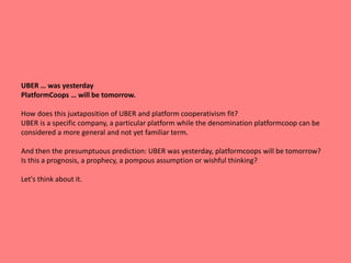 UBER … was yesterday
PlatformCoops … will be tomorrow.
How does this juxtaposition of UBER and platform cooperativism fit?
UBER is a specific company, a particular platform while the denomination platformcoop can be
considered a more general and not yet familiar term.
And then the presumptuous prediction: UBER was yesterday, platformcoops will be tomorrow?
Is this a prognosis, a prophecy, a pompous assumption or wishful thinking?
Let's think about it.
 