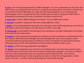 4. Juno is one of the growing examples of UBER challengers. Ist is not a cooperative, but the factor that
50% of shares a set aside for driver and that it is aimed at just taking 10% of commission instead of the
current bite of 20-25% UBER takes out, makes this NYC based approach also an interesting case.
Especially given that it is initiated by the Viber Founder who has sold his company for 900 million $
showing that he possesses the funds, connections and talent to pull this off.
5. Union Taxi is another UBER challenger from Denver. This one 100% driver-owned.
6. VTC Cab is a platform cooperative from Paris calling UBER out in Paris.
7. Modo is a car-sharing platform cooperative from Vancouver with 16.000 cooperativists and a fleet of
500 vehicles, which each member can easily rent out for 4$/h via the App.
8. Timefounder via this platform from Barcelona the contributions of project collaborators are tracked
and turned into fair equity shares.
9. Enspiral is a fast growing and turning famous collective of social entrepreneurs and freelancers from
New Zealand. With loomio and cobudget they have developed two open source programs which
successfully address pressing questions of efficient as well as transparent and participatory decision
making processes and fair value distribution and have made it available as open source.
10. Tapazz is a P2P carsharing cooperative from Belgium.
11. Peerby is not a cooperative, but a B-Corp from the Netherlands. Since they have recently raised –
in what turned out to be one of the most successful crowdfunding campaigns – more than 2 million €
from their users and promoters they are now predominantly owned by them. The conscious
embedding and anchoring of certain cooperative principles in other form of organizations – like B-
Corps in this case – is another interesting development and possible leverage.
 
