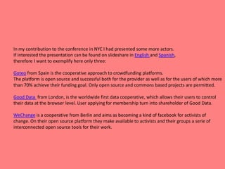 In my contribution to the conference in NYC I had presented some more actors.
If interested the presentation can be found on slideshare in English and Spanish,
therefore I want to exemplify here only three:
Goteo from Spain is the cooperative approach to crowdfunding platforms.
The platform is open source and successful both for the provider as well as for the users of which more
than 70% achieve their funding goal. Only open source and commons based projects are permitted.
Good Data from London, is the worldwide first data cooperative, which allows their users to control
their data at the browser level. User applying for membership turn into shareholder of Good Data.
WeChange is a cooperative from Berlin and aims as becoming a kind of facebook for activists of
change. On their open source platform they make available to activists and their groups a serie of
interconnected open source tools for their work.
 