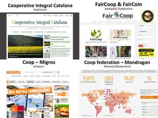 Cooperative Integral Catalana
Katalonien
FairCoop & FairCoin
weltweit/ Katalonien
Coop – Migros
Schweiz+
Coop federation – Mondragon
Weltweit/Baskenland
 