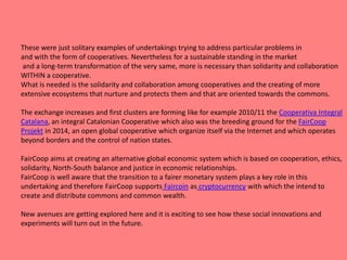 These were just solitary examples of undertakings trying to address particular problems in
and with the form of cooperatives. Nevertheless for a sustainable standing in the market
and a long-term transformation of the very same, more is necessary than solidarity and collaboration
WITHIN a cooperative.
What is needed is the solidarity and collaboration among cooperatives and the creating of more
extensive ecosystems that nurture and protects them and that are oriented towards the commons.
The exchange increases and first clusters are forming like for example 2010/11 the Cooperativa Integral
Catalana, an integral Catalonian Cooperative which also was the breeding ground for the FairCoop
Projekt in 2014, an open global cooperative which organize itself via the Internet and which operates
beyond borders and the control of nation states.
FairCoop aims at creating an alternative global economic system which is based on cooperation, ethics,
solidarity, North-South balance and justice in economic relationships.
FairCoop is well aware that the transition to a fairer monetary system plays a key role in this
undertaking and therefore FairCoop supports Faircoin as cryptocurrency with which the intend to
create and distribute commons and common wealth.
New avenues are getting explored here and it is exciting to see how these social innovations and
experiments will turn out in the future.
 
