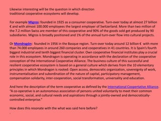 Likewise interesting will be the question in which direction
traditional cooperative ecosystems will develop.
For example Migros: founded in 1925 as a consumer cooperative. Turn-over today at almost 27 billion
€ and with almost 100.000 employees the largest employer of Switzerland. More than two million of
the 7.2 million Swiss are member of this cooperative and 90% of the goods sold get produced by 90
subsidiaries. Migros is broadly positioned and 1% of the annual turn-over flow into cultural projects.
Or Mondragón: founded in 1956 in the Basque region. Turn-over today around 12 billion € with more
than 74.000 employees in around 260 companies and cooperatives in 41 countries. It is Spain’s fourth
biggest industrial and tenth biggest financial cluster. Own cooperative financial institutes play a crucial
role in this ecosystem. Mondragon is operating in accordance with the declaration of the cooperative
conception of the International Cooperative Alliance. The business culture of this successful and
resilient cooperative ecosystem is based on a general culture which derives from the 10 elementary
principles in which Mondragon is rooted: Open access, democratic organization, sovereignty of work,
instrumentalisation and subordination of the nature of capital, participatory management,
compensation solidarity, inter-cooperation, social transformation, universality and education.
And here the description of the term cooperative as defined by the International Coopertative Alliance.
“A co-operative is an autonomous association of persons united voluntarily to meet their common
economic, social, and cultural needs and aspirations through a jointly-owned and democratically-
controlled enterprise.”
How does this resonate with the what was said here before?
.
 