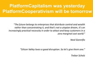 PlatformCapitalism was yesterday
PlatformCooperativism will be tomorrow
“The future belongs to enterprises that distribute control and wealth
rather than concentrating it, and that's not a utopian dream, it's an
increasingly practical necessity in order to attact and keep customers in a
zero marginal cost world.“
Neal Gorenflo
“Silicon Valley loves a good disruption. So let's give them one.”
Trebor Scholz
 
