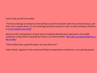 And to wrap up with two quotes:
“The future belongs to enterprises that distribute control and wealth rather than concentrating it, and
that's not a utopian dream, it's an increasingly practical necessity in order to attact and keep customers
in a zero marginal cost world”
Neal Gorenflo’s interpretation of what Venture Capitalist Brad Burnham expressed in the SHARE
conference in May 2014 as reported by Forbes in an article entitled, "Why Uber and Airbnb Might be in
Big Trouble."
"Silicon Valley loves a good disruption, let’s give them one.“
Trebor Scholz, organiser of the mentioned Platform Cooperativism Conference, in his opening speech.
 