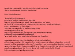 I would like to close with a round up that also includes an appeal.
Sharing, commenting and critising is welcomed.
In my humbled opinion:
"Cooperativism in general and
cooperative banking associations in particular
have the potential to give the rapidly changing economy and society
an URGENTLY needed and in the meantime by more and more people wished turn,
as they have two aces up their sleeves
which are strongly needed by platform cooperatives
and can give them leverage,
and would help to co-create the necessary and supportive ecosystem:
millions of members and billions of capital.
What is still lacking is the knowledge, willingness and the action.
Cooperative banks are more than just banks or financial institutions.
At least they should have this aspiration. They have the potential to become (again) the hearts of
regional, healthy, sustainable, resilient, self-responsible, more human, social and solidary economy
cycles which again foster the economy, which serve the societies and which stay within the ecological
and planetary boundaries. Like this they do not only enable economical livelihood
but recreate community and give meaning.
 