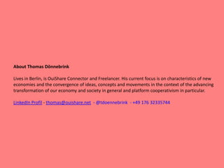 About Thomas Dönnebrink
Lives in Berlin, is OuiShare Connector and Freelancer. His current focus is on characteristics of new
economies and the convergence of ideas, concepts and movements in the context of the advancing
transformation of our economy and society in general and platform cooperativism in particular.
LinkedIn Profil - thomas@ouishare.net - @tdoennebrink - +49 176 32335744
 