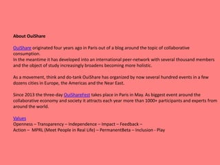 About OuiShare
OuiShare originated four years ago in Paris out of a blog around the topic of collaborative
consumption.
In the meantime it has developed into an international peer-network with several thousand members
and the object of study increasingly broadens becoming more holistic.
As a movement, think and do-tank OuiShare has organized by now several hundred events in a few
dozens cities in Europe, the Americas and the Near East.
Since 2013 the three-day OuiShareFest takes place in Paris in May. As biggest event around the
collaborative economy and society it attracts each year more than 1000+ participants and experts from
around the world.
Values
Openness – Transparency – Independence – Impact – Feedback –
Action – MPRL (Meet People in Real Life) – PermanentBeta – Inclusion - Play
 