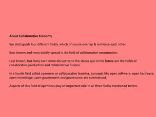 About Collaborative Economy
We distinguish four different fields, which of course overlap & reinforce each other.
Best known and most widely spread is the field of collaborative consumption.
Less known, but likely even more disruptive to the status quo in the future are the fields of
collaborative production and collaborative finance.
In a fourth field called openness or collaborative learning, concepts like open software, open hardware,
open knowledge, open government and governance are summarized.
Aspects of this field of openness play an important role in all three fields mentioned before.
 