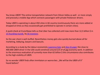 You know UBER? The online transportation network from Silicon Valley as well - or more simply
and precisely a mobile App which connects passengers with private freelancer drivers.
Today UBER is operating in about 450 cities in 66 country (continuously there are more added or
dropped at times as they occasionally get prohibited to operate in certain cities).
A quick check at Crunchbase tells us that Uber has collected until now more than 12,5 billion $ in
15 founding rounds by 56 investors.
So the war chest is well stuffed. Nevertheless money gets also quickly burned above all for
marketing, lobbying, lawyers and lawsuits.
According to a study by the labour economists Lawrence Katz and Alan Krueger the close to
400.000 UBER driver in the USA could constitute around 2/3 of all gig economy work. In addition
to the enormous evaluation of currently more than 62 billion $ this circumstance also contributes
to the high visibility of UBER.
So no wonder UBER finds often immitators or wanna-bes. „We will be the UBER of X“
heard before?
 