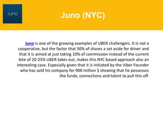 Juno (NYC)
Juno is one of the growing examples of UBER challengers. It is not a
cooperative, but the factor that 50% of shares a set aside for driver and
that it is aimed at just taking 10% of commission instead of the current
bite of 20-25% UBER takes out, makes this NYC based approach also an
interesting case. Especially given that it is initiated by the Viber Founder
who has sold his company for 900 million $ showing that he possesses
the funds, connections and talent to pull this off.
 