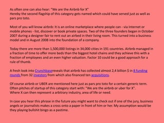 As often one can also hear: “We are the Airbnb for X”
Hereby the second flagship of this category gets named which could have served just as well as
pars pro toto.
Most of you will know airbnb: It is an online marketplace where people can - via Internet or
mobile phones - list, discover or book private spaces. Two of the three founders began in October
2007 during a designer fair to rent out an airbed in their living room. This turned into a business
model and in August 2008 into the foundation of a company.
Today there are more than 1,500,000 listings in 34,000 cities in 191 countries. Airbnb managed in
a fraction of time to offer more beds than the biggest hotel chains and they achieve this with a
fraction of employees and an even higher valuation. Factor 10 could be a good approach for a
rule of thumb.
A fresh look into Crunchbasereveals that airbnb has collected almost 2,4 billion $ in 8 funding
rounds from 32 investors from which also financed ten acquisitions.
Of course airbnb or UBER are mentioned here just as pars pro toto for a certain generic term.
Often pitches of startup of this category start with: "We are the airbnb or uber for X".
Where X can then represent a arbitrary industry, area of life or need.
In case you hear this phrase in the future you might want to check out if one of the jury, business
angels or journalists makes a cross onto a paper in front of him or her. My assumption would be
they playing bullshit bingo as a pastime.
 