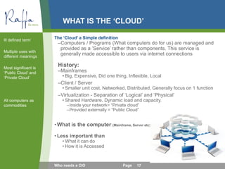 WHAT IS THE ‘CLOUD’
The ‘Cloud’ a Simple definition
–Computers / Programs (What computers do for us) are managed and
provided as a ‘Service’ rather than components. This service is
generally made accessible to users via internet connections
History:
–Mainframes
• Big, Expensive, Did one thing, Inflexible, Local
–Client / Server
• Smaller unit cost, Networked, Distributed, Generally focus on 1 function
–Virtualization - Separation of ‘Logical’ and ‘Physical’
• Shared Hardware, Dynamic load and capacity.
–Inside your network= “Private cloud”
–Provided externally = “Public Cloud”
•What is the computer (Mainframe, Server etc)
• Less important than
• What it can do
• How it is Accessed
Ill defined term’
Multiple uses with
different meanings
Most significant is
‘Public Cloud’ and
‘Private Cloud’
All computers as
commodities
17Who needs a CIO Page
 