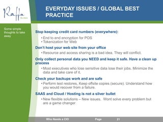 EVERYDAY ISSUES / GLOBAL BEST
PRACTICE
Stop keeping credit card numbers (everywhere):
• End to end encryption for POS
• Tokenization for Web
Don’t host your web site from your office
• Resource and access sharing is a bad idea. They will conflict.
Only collect personal data you NEED and keep it safe. Have a clean up
process
• Most executives who lose sensitive data lose their jobs. Minimize the
data and take care of it.
Check your backups work and are safe
• Perform test restores, Keep offsite copies (secure). Understand how
you would recover from a failure.
SAAS and Cloud / Hosting is not a silver bullet
• New flexible solutions – New issues. Wont solve every problem but
are a game changer
Some simple
thoughts to take
away
Who Needs a CIO Page 21
 