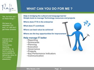 WHAT CAN YOU DO FOR ME ?
Where does IT fit in the enterprise
What does IT contribute
Where can best value be achieved
Where are the key opportunities for improvement
Help manage IT better
• Reporting
• Scorecards
• Planning
• Execution
• Governance
• Projects
• Key Performance Indicators
• Communication
Yes, but how can I
do these things ?
We have no
dedicated CIO
and / or I still don’t
get these answers
Change is not
natively easy.
Without
Governance,
reporting,
compliance, its
hard to achieve
accountability for
delivering value (In
IT or indeed
elsewhere)
Who Needs a CIO Page 9
Help in bridging the cultural and language barrier
Simple tools to manage Technology resources and projects
 