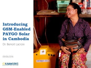 Introducing
GSM-Enabled
PAYGO Solar
in Cambodia
Dr. Benoit Lacroix
09/06/2016
 