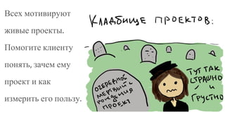 Всех мотивируют
живые проекты.
Помогите клиенту
понять, зачем ему
проект и как
измерить его пользу.
 