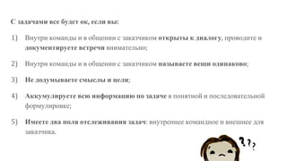 С задачами все будет ок, если вы:
1) Внутри команды и в общении с заказчиком открыты к диалогу, проводите и
документируете встречи внимательно;
2) Внутри команды и в общении с заказчиком называете вещи одинаково;
3) Не додумываете смыслы и цели;
4) Аккумулируете всю информацию по задаче в понятной и последовательной
формулировке;
5) Имеете два поля отслеживания задач: внутреннее командное и внешнее для
заказчика.
 