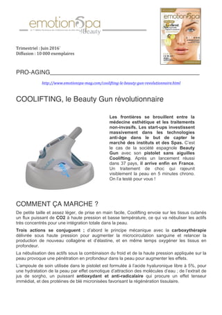 Trimestriel	:	Juin	2016`	
Diffusion	:	10	000	exemplaires	
	
PRO-AGING_____________________________________________
	
http://www.emotionspa-mag.com/coolifting-le-beauty-gun-revolutionnaire.html	
COOLIFTING, le Beauty Gun révolutionnaire
COMMENT ÇA MARCHE ?
De petite taille et assez léger, de prise en main facile, Coolifting envoie sur les tissus cutanés
un flux puissant de CO2 à haute pression et basse température, ce qui va nébuliser les actifs
très concentrés pour une intégration totale dans la peau.
Trois actions se conjuguent ; d’abord le principe mécanique avec la carboxythérapie
délivrée sous haute pression pour augmenter la microcirculation sanguine et relancer la
production de nouveau collagène et d’élastine, et en même temps oxygéner les tissus en
profondeur.
La nébulisation des actifs sous la combinaison du froid et de la haute pression appliquée sur la
peau provoque une pénétration en profondeur dans la peau pour augmenter les effets.
L’ampoule de soin utilisée dans le pistolet est formulée à l’acide hyaluronique libre à 5%, pour
une hydratation de la peau par effet osmotique d’attraction des molécules d’eau ; de l’extrait de
jus de sorgho, un puissant antioxydant et anti-radicalaire qui procure un effet tenseur
immédiat, et des protéines de blé micronisées favorisant la régénération tissulaire.
Les frontières se brouillent entre la
médecine esthétique et les traitements
non-invasifs. Les start-ups investissent
massivement dans les technologies
anti-âge dans le but de capter le
marché des instituts et des Spas. C’est
le cas de la société espagnole Beauty
Gun avec son pistolet sans aiguilles
Coolifting. Après un lancement réussi
dans 37 pays, il arrive enfin en France.
Un traitement de choc qui rajeunit
visiblement la peau en 5 minutes chrono.
On l’a testé pour vous !
	
	
 