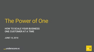 @UnderscoreVC
The Power of One
HOW TO SCALE YOUR BUSINESS
ONE CUSTOMER AT A TIME
JUNE 14, 2016
 