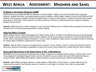 ASSESSMENT:
Al Qaeda in the Islamic Maghreb (AQIM)
AQIM continues to compete with ISIS for relevance in northern Algeria. Algerian security forces killed seven suspected
terrorists, arrested four others, and seized weapons caches in Medea, northern Algeria. Medea is home to both AQIM and ISIS
militants, and increased movement indicates a possible uptick in activity by either group in an effort to be the dominant Salafi-
jihadi group in North Africa. ISIS’s presence may also be growing in Morocco, emphasizing extensive regional competition
between the two groups.
Outlook: AQIM will launch a media campaign to recruit and retain militants loyal to al Qaeda while protecting its hideouts from
security forces conducting clearing operations in northern Algeria.
Uqba Ibn Nafa’a (Tunisia)
AQIM’s affiliate Uqba Ibn Nafa’a disengaged from militant activity, likely in an effort to consolidate resources and build strength.
ISIS is heavily co-opting weakened Uqba Ibn Nafa’a militants, and the group’s silence may also be a sign of further defections
to ISIS, which is developing long-term ambitions in Tunisia. A lack of significant militant activity may signal that ISIS is preparing
for a larger attack intended to undermine the Tunisian state.
Outlook: Uqba Ibn Nafa’a may form a resurgent base in western Tunisia; however, spikes in activity will indicate that ISIS is
planning to advance its operational capabilities throughout the country, likely assisted by co-opted Uqba Ibn Nafa’a militants.
Associated Movements in the Sahel (Ansar al Din, al Murabitoun)
MINUSMA and French forces are increasing troop numbers in response to increased militant activity in northern Mali. French
forces deployed to the Malian-Nigerien border, and the UN called for a quick reaction force and 2,500 additional troops to
combat militants. AQIM affiliate al Murabitoun called for Muslims to attack French forces in Mali during Ramadan.
Outlook: AQIM affiliates will likely attempt a complex attack on MINUSMA or French forces in northern Mali during the
remaining three weeks of the Ramadan season. An attack on a soft target in the Sahel, like a hotel, is also possible.
10
MAGHREB AND SAHELWEST AFRICA
 