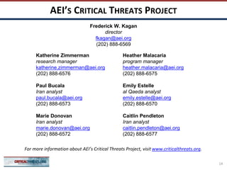 AEI’S CRITICAL THREATS PROJECT
Katherine Zimmerman
research manager
katherine.zimmerman@aei.org
(202) 888-6576
Paul Bucala
Iran analyst
paul.bucala@aei.org
(202) 888-6573
Marie Donovan
Iran analyst
marie.donovan@aei.org
(202) 888-6572
Heather Malacaria
program manager
heather.malacaria@aei.org
(202) 888-6575
Emily Estelle
al Qaeda analyst
emily.estelle@aei.org
(202) 888-6570
Caitlin Pendleton
Iran analyst
caitlin.pendleton@aei.org
(202) 888-6577
For more information about AEI’s Critical Threats Project, visit www.criticalthreats.org.
Frederick W. Kagan
director
fkagan@aei.org
(202) 888-6569
14
 