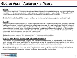 ASSESSMENT:
Political
The motivation to negotiate is diminishing as the Kuwait peace talks yield no significant agreements. Al Houthi representatives
warned that they will reject a peace deal that does not account for their interests just one day after the UN Special Envoy for
Yemen presented a roadmap for political reconciliation, indicating that core issues remain unresolved.
Outlook: The Kuwait talks will fail to produce a significant agreement, leading combatants to pursue new lines of effort.
Security
The perceived failure of peace talks may be incentivizing both the al Houthi-Saleh faction and the Saudi-led coalition to seek to
change the frontlines on the ground. Al Houthi forces are intensifying attacks in Lahij near coalition-held al Anad air base, and
the coalition has responded with airstrikes on al Houthi positions in the surrounding area of al Qabaytah, Lahij governorate.
Government forces continued efforts to advance on northeastern Sana’a governorate in order to pressure the al Houthis, and
Taiz remains actively contested. Internal conflict within both al Houthi and popular resistance units likely reflects diminishing
cohesion and resource constraints after more than one year of war.
Outlook: Government forces will likely escalate in Sana’a if peace talks deteriorate further.
Al Qaeda in the Arabian Peninsula (AQAP) and ISIS in Yemen
AQAP remains focused on bolstering its support in local Sunni populations. Reported U.S. airstrikes killed AQAP militants in
Ma’rib, Shabwah, and al Bayda governorates but remain unlikely to break the group’s ties with the population, its main source
of strength. ISIS did not conduct an explosive attack this week, but its attack cell in Aden remains viable.
Outlook: ISIS will likely conduct a suicide attack on a government or military attack in Aden in the coming weeks. AQAP will
continue to forego spectacular attacks in order to preserve its relationships with the population.
4
YEMENGULF OF ADEN
 