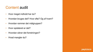 Content audit
• Hvor meget indhold har du?
• Hvordan bruges det? Hvor ofte? Og af hvem?
• Hvordan rammer det målgruppen?
• Hvor opdateret er det?
• Hvordan sikrer det forretningen?
• Hvad mangler du?
 