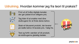 Udrulning. Hvordan kommer jeg fra teori til praksis?
Find ud af hvilke digitale kanaler,
der gør jobbet til en billigere pris.
Tag tiden til at snakke med dine
slutbrugere for at finde deres behov.
Skab et fokuseret produkt, der leverer
på reelle behov til laveste pris. Vælg fra.
Test og forfin værdien af dit produkt,
så slutbrugerne gladelig betaler.
 
