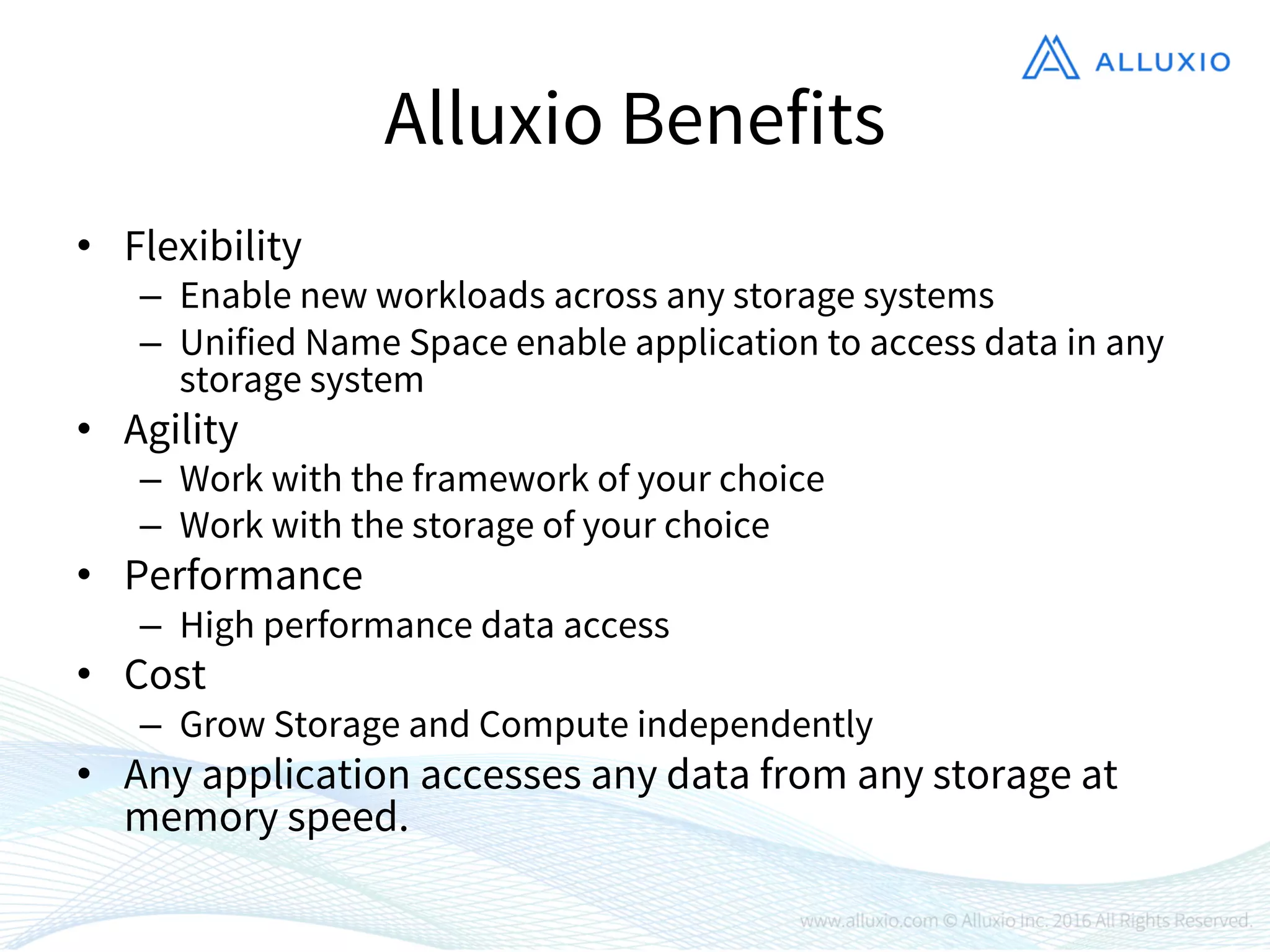 Alluxio Benefits
• Flexibility
– Enable new workloads across any storage systems
– Unified Name Space enable application to access data in any
storage system
• Agility
– Work with the framework of your choice
– Work with the storage of your choice
• Performance
– High performance data access
• Cost
– Grow Storage and Compute independently
• Any application accesses any data from any storage at
memory speed.
 