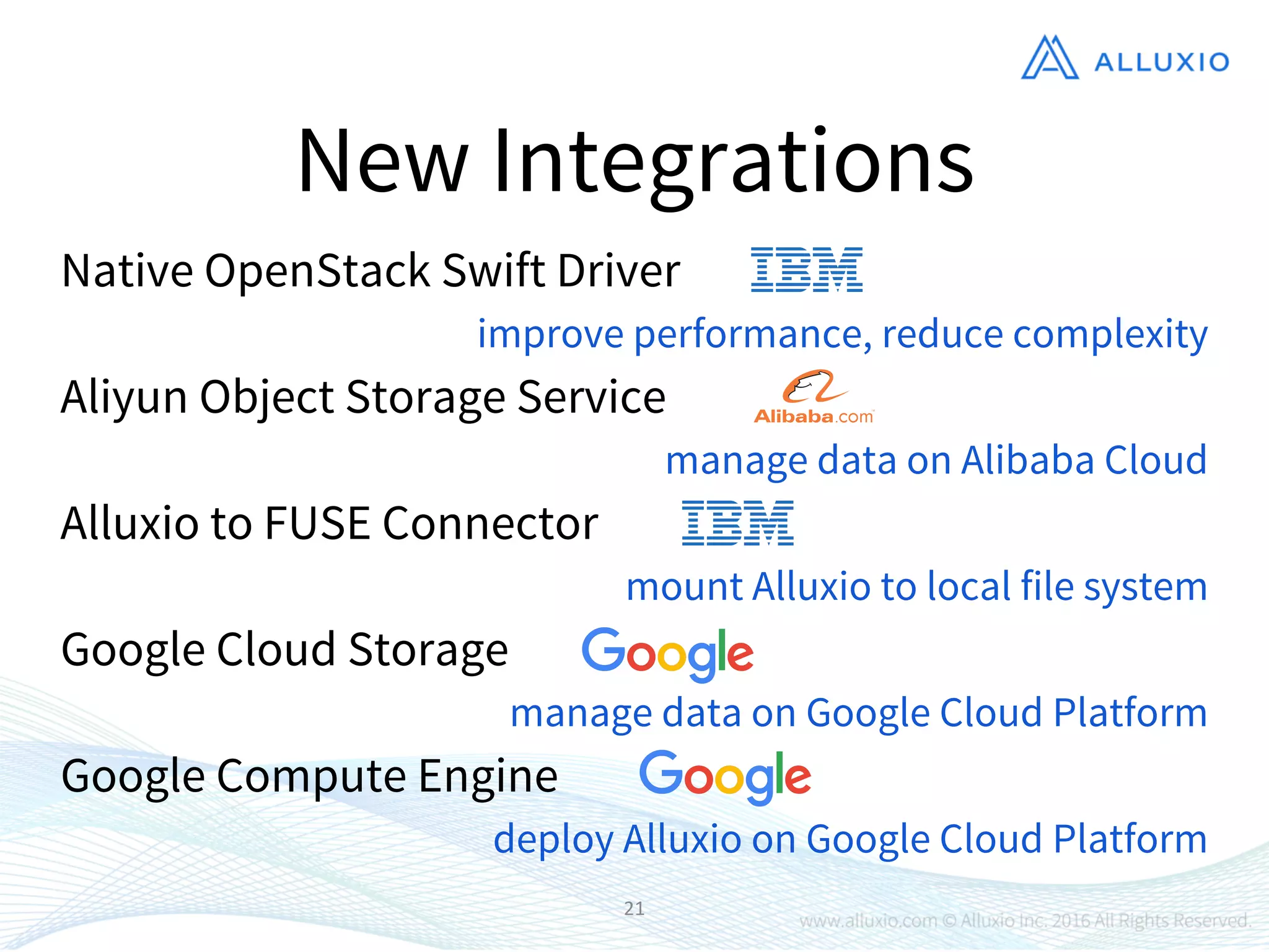 21
New Integrations
Native OpenStack Swift Driver
Alluxio to FUSE Connector
Google Cloud Storage
Aliyun Object Storage Service
Google Compute Engine
improve performance, reduce complexity
manage data on Alibaba Cloud
mount Alluxio to local file system
manage data on Google Cloud Platform
deploy Alluxio on Google Cloud Platform
 